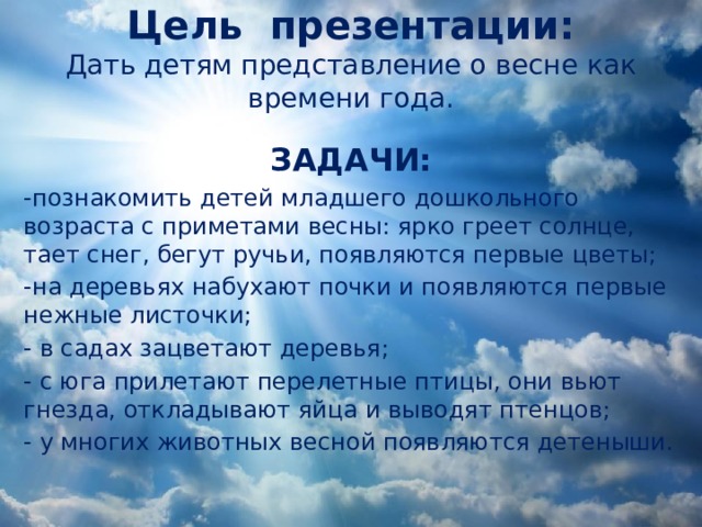 Цель презентации:  Дать детям представление о весне как времени года.    ЗАДАЧИ: -познакомить детей младшего дошкольного возраста с приметами весны: ярко греет солнце, тает снег, бегут ручьи, появляются первые цветы; -на деревьях набухают почки и появляются первые нежные листочки; - в садах зацветают деревья; - с юга прилетают перелетные птицы, они вьют гнезда, откладывают яйца и выводят птенцов; - у многих животных весной появляются детеныши. Как это приятно —  Проснуться  И встать,  И синее небо  В окне увидать,   И снова узнать,  Что повсюду — весна,  Что утро и солнце  Прекраснее сна! (И. Мазнин)