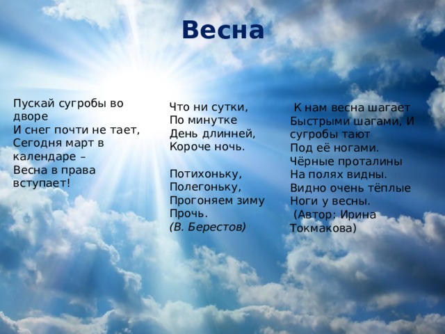 Весна Пускай сугробы во дворе  И снег почти не тает,  Сегодня март в календаре   –  Весна в права вступает!    Что ни сутки, По минутке День длинней, Короче ночь.   Потихоньку, Полегоньку, Прогоняем зиму Прочь. (В. Берестов)  К нам весна шагает Быстрыми шагами, И сугробы тают Под её ногами. Чёрные проталины На полях видны. Видно очень тёплые Ноги у весны.  (Автор: Ирина Токмакова)     Весна К нам весна шагает Быстрыми шагами, И сугробы тают Под её ногами. Чёрные проталины На полях видны. Видно очень тёплые Ноги у весны. (Автор: Ирина Токмакова)    