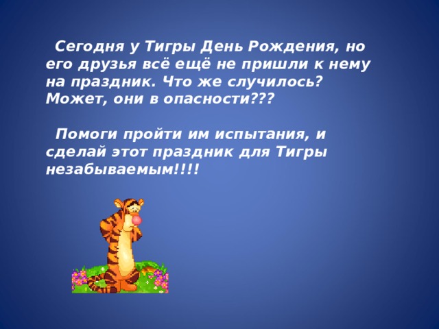 Сегодня у Тигры День Рождения, но его друзья всё ещё не пришли к нему на праздник. Что же случилось? Может, они в опасности???   Помоги пройти им испытания, и сделай этот праздник для Тигры незабываемым!!!!