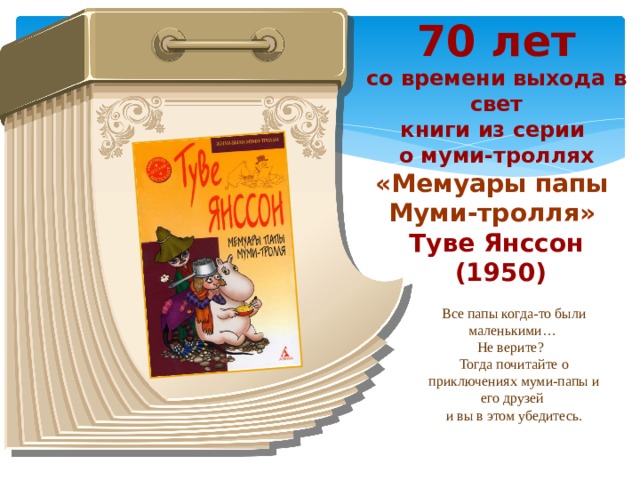 70 лет со времени выхода в свет книги из серии о муми-троллях «Мемуары папы Муми-тролля» Туве Янссон  (1950) Все папы когда-то были маленькими… Не верите? Тогда почитайте о приключениях муми-папы и его друзей и вы в этом убедитесь.