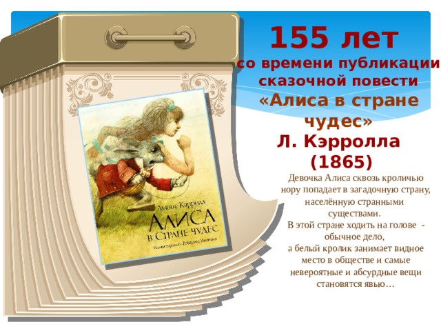 155 лет со времени публикации сказочной повести «Алиса в стране чудес» Л. Кэрролла  (1865) Девочка Алиса сквозь кроличью нору попадает в загадочную страну, населённую странными существами. В этой стране ходить на голове  - обычное дело, а белый кролик занимает видное место в обществе и самые невероятные и абсурдные вещи становятся явью…