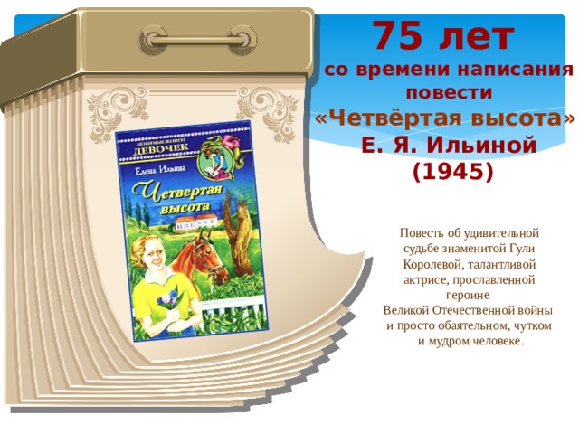 75 лет со времени написания повести «Четвёртая высота» Е. Я. Ильиной  (1945) Повесть об удивительной судьбе знаменитой Гули Королевой, талантливой актрисе, прославленной героине Великой Отечественной войны и просто обаятельном, чутком  и мудром человеке.