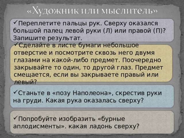 Переплетите пальцы рук. Сверху оказался большой палец левой руки (Л) или правой (П)? Запишите результат. Сделайте в листе бумаги небольшое отверстие и посмотрите сквозь него двумя глазами на какой-либо предмет. Поочередно закрывайте то один, то другой глаз. Предмет смещается, если вы закрываете правый или левый? Станьте в «позу Наполеона», скрестив руки на груди. Какая рука оказалась сверху? Попробуйте изобразить «бурные аплодисменты». какая ладонь сверху?