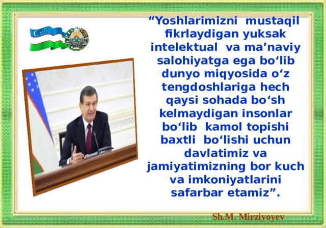 “ Yoshlarimizni mustaqil fikrlaydigan yuksak intelektual va ma’naviy salohiyatga ega bo‘lib dunyo miqyosida o‘z tengdoshlariga hech qaysi sohada bo‘sh kelmaydigan insonlar bo‘lib kamol topishi baxtli bo‘lishi uchun davlatimiz va jamiyatimizning bor kuch va imkoniyatlarini safarbar etamiz”.    Sh.M. Mirziyoyev