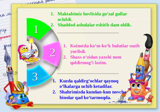 Maktabimiz hovlisida go‘zal gullar ochildi. Shaddod ashulalar eshitib dam oldik. 1 Koinotda ko‘m-ko‘k bulutlar suzib yuribdi. Shaxs o‘zidan yaxshi nom qoldirmog‘i lozim. 2 3 Kuzda qaldirg‘ochlar qaynoq o‘lkalarga uchib ketadilar. Shahrimizda kundan-kun novcha binolar qad ko‘tarmoqda.