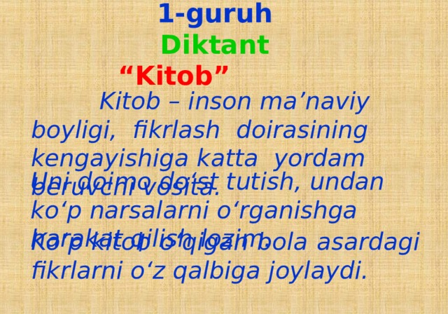 1-guruh  Diktant  “Kitob”  Kitob – inson ma’naviy boyligi, fikrlash  doirasining kengayishiga katta yordam beruvchi vosita. Uni doimo do‘st tutish, undan ko‘p narsalarni o‘rganishga harakat qilish lozim. Ko‘p kitob o‘qigan bola asardagi fikrlarni o‘z qalbiga joylaydi.