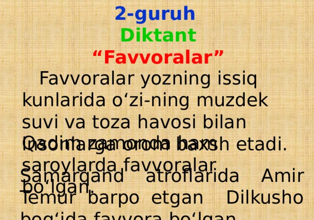 2-guruh  Diktant  “Favvoralar”    Favvoralar yozning issiq kunlarida o‘zi - ning muzdek suvi va toza havosi bilan insonlarga orom baxsh etadi. Qadim zamonda ham saroylarda favvoralar bo‘lgan. Samarqand atroflarida Amir Temur barpo etgan Dilkusho bog‘ida favvora bo‘lgan.