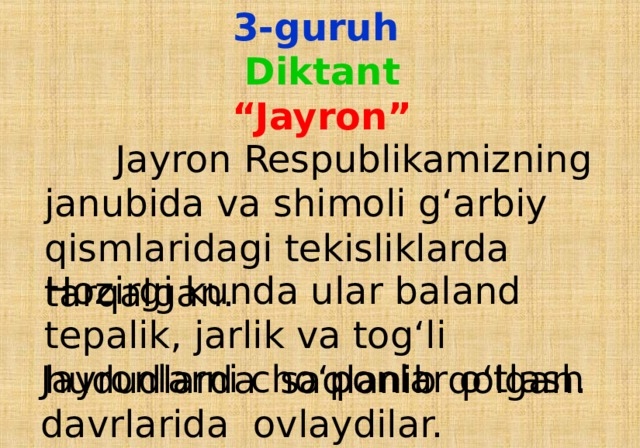 3-guruh  Diktant  “Jayron”  Jayron Respublikamizning janubida va shimoli g‘arbiy qismlaridagi tekisliklarda tarqalgan. Hozirgi kunda ular baland tepalik, jarlik va tog‘li hududlarda saqlanib qolgan.  Jayronlarni cho‘ponlar o‘tlash davrlarida ovlaydilar.