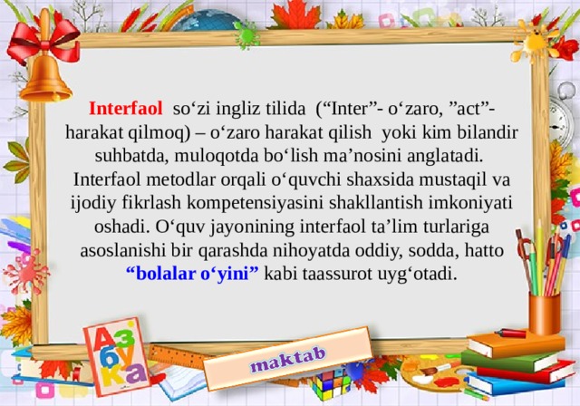 Interfaol  so‘zi ingliz tilida (“Inter”- o‘zaro, ”act”-harakat qilmoq) – o‘zaro harakat qilish yoki kim bilandir suhbatda, muloqotda bo‘lish ma’nosini anglatadi.  Interfaol metodlar orqali o‘quvchi shaxsida mustaqil va ijodiy fikrlash kompetensiyasini shakllantish imkoniyati oshadi. O‘quv jayonining interfaol ta’lim turlariga asoslanishi bir qarashda nihoyatda oddiy, sodda, hatto “bolalar o‘yini” kabi taassurot uyg‘otadi.