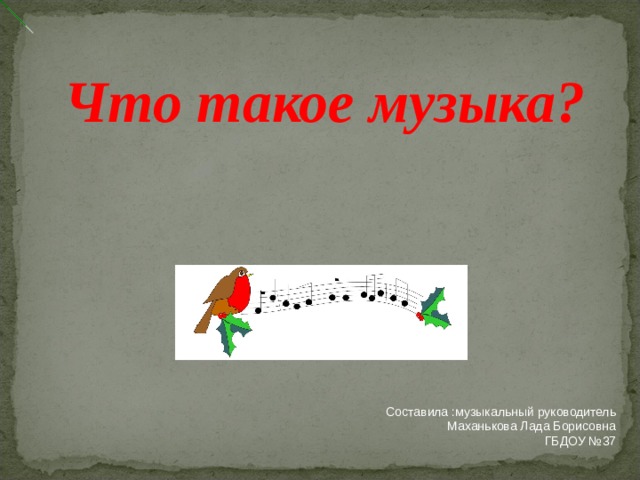 Что такое музыка? Составила :музыкальный руководитель Маханькова Лада Борисовна ГБДОУ №37