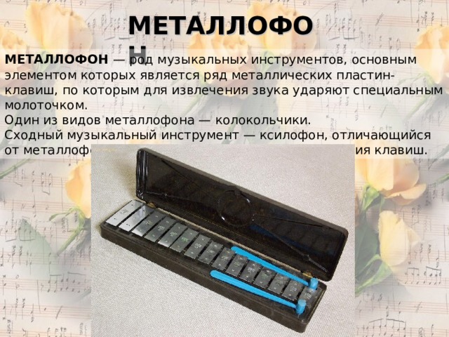 МЕТАЛЛОФОН МЕТАЛЛОФОН — род музыкальных инструментов, основным элементом которых является ряд металлических пластин-клавиш, по которым для извлечения звука ударяют специальным молоточком. Один из видов металлофона — колокольчики. Сходный музыкальный инструмент — ксилофон, отличающийся от металлофона в основном материалом изготовления клавиш.