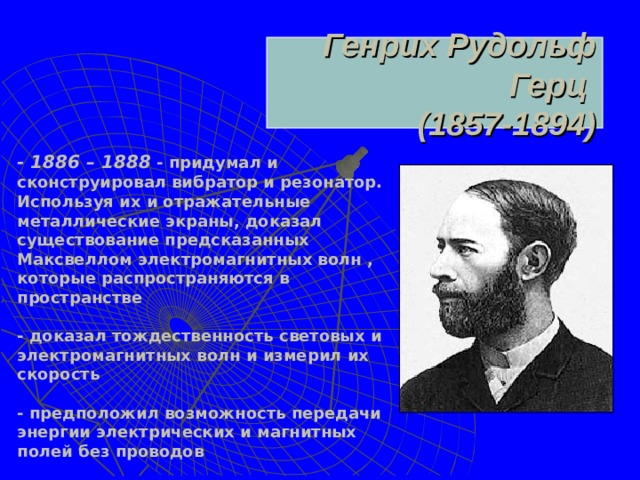 Генрих Рудольф Герц  (1857-1894)  - 1886 – 1888 - придумал и сконструировал вибратор и резонатор. Используя их и отражательные металлические экраны, доказал существование предсказанных Максвеллом электромагнитных волн , которые распространяются в пространстве  - доказал тождественность световых и электромагнитных волн и измерил их скорость  - предположил возможность передачи энергии электрических и магнитных полей без проводов