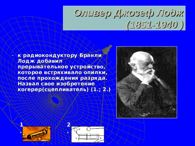 Оливер Джозеф Лодж  (1851-1940 ) - к радиокондуктору Бранли Лодж добавил прерывательное устройство, которое встряхивало опилки, после прохождения разряда. Назвал свое изобретение когерер(сцепливатель) (1.; 2.)  1 . 2 .