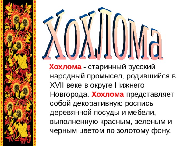 Хохлома   - старинный русский народный промысел, родившийся в XVII веке в округе Нижнего Новгорода.  Хохлома   представляет собой декоративную роспись деревянной посуды и мебели, выполненную красным, зеленым и черным цветом по золотому фону.