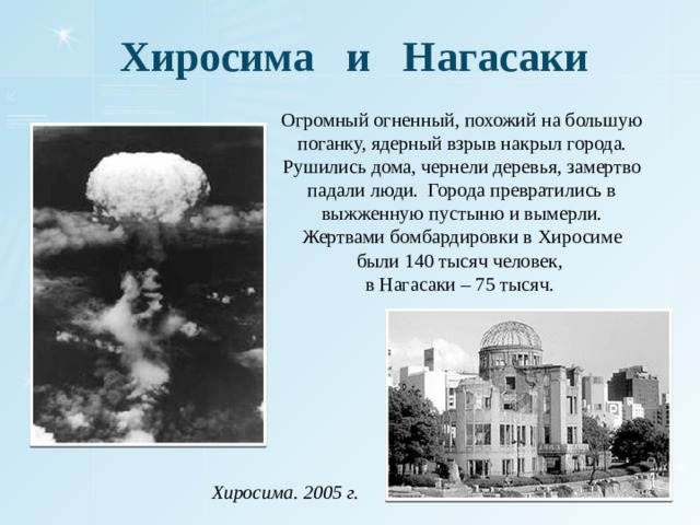 Хиросима и Нагасаки Огромный огненный, похожий на большую поганку, ядерный взрыв накрыл города. Рушились дома, чернели деревья, замертво падали люди. Города превратились в выжженную пустыню и вымерли. Жертвами бомбардировки в Хиросиме были 140 тысяч человек, в Нагасаки – 75 тысяч. Хиросима. 2005 г.