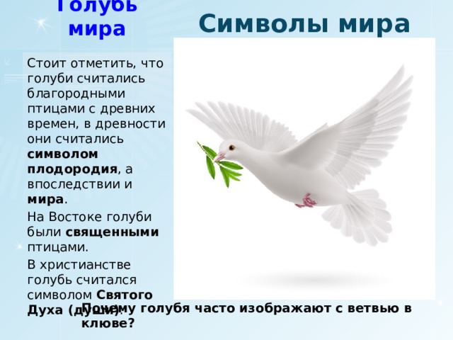 Символы мира Голубь мира Стоит отметить, что голуби считались благородными птицами с древних времен, в древности они считались символом плодородия , а впоследствии и мира . На Востоке голуби были священными птицами. В христианстве голубь считался символом Святого Духа (души) . Почему голубя часто изображают с ветвью в клюве?