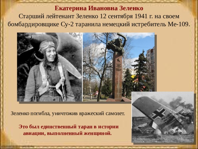Екатерина Ивановна Зеленко  Старший лейтенант Зеленко 12 сентября 1941 г. на своем бомбардировщике Су-2 таранила немецкий истребитель Ме-109.       Зеленко погибла, уничтожив вражеский самолет.  Это был единственный таран в истории авиации, выполненный женщиной.