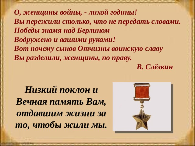 О, женщины войны, - лихой годины! Вы пережили столько, что не передать словами. Победы знамя над Берлином Водружено и вашими руками! Вот почему сынов Отчизны воинскую славу Вы разделили, женщины, по праву.    В. Слёзкин   Низкий поклон и Вечная память Вам, отдавшим жизни за то, чтобы жили мы.