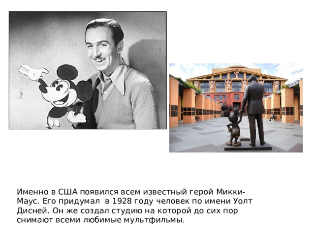 Именно в США появился всем известный герой Микки-Маус. Его придумал в 1928 году человек по имени Уолт Дисней. Он же создал студию на которой до сих пор снимают всеми любимые мультфильмы.