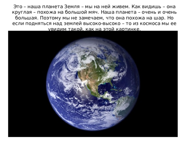 Это – наша планета Земля – мы на ней живем. Как видишь – она круглая – похожа на большой мяч. Наша планета – очень и очень большая. Поэтому мы не замечаем, что она похожа на шар. Но если подняться над землей высоко-высоко – то из космоса мы ее увидим такой, как на этой картинке.