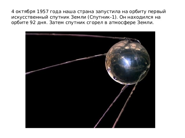 4 октября 1957 года наша страна запустила на орбиту первый искусственный спутник Земли (Спутник-1). Он находился на орбите 92 дня. Затем спутник сгорел в атмосфере Земли.