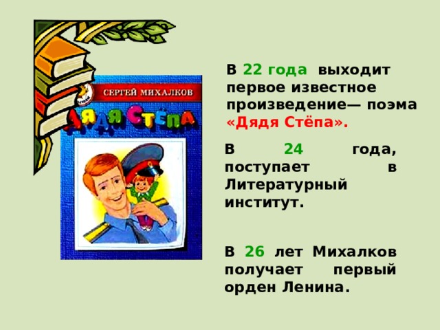 В 22 года выходит первое известное произведение— поэма «Дядя Стёпа».  В 24 года, поступает в Литературный институт.  В 26 лет Михалков получает первый орден Ленина.