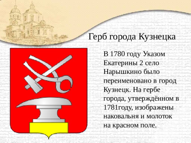 Герб города Кузнецка В 1780 году Указом Екатерины 2 село Нарышкино было переименовано в город Кузнецк. На гербе города, утверждённом в 1781году, изображены наковальня и молоток на красном поле.