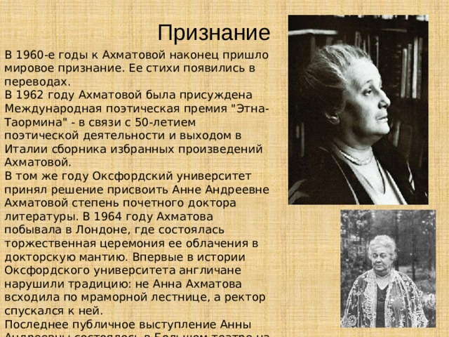 Признание В 1960-е годы к Ахматовой наконец пришло мировое признание. Ее стихи появились в переводах. В 1962 году Ахматовой была присуждена Международная поэтическая премия 