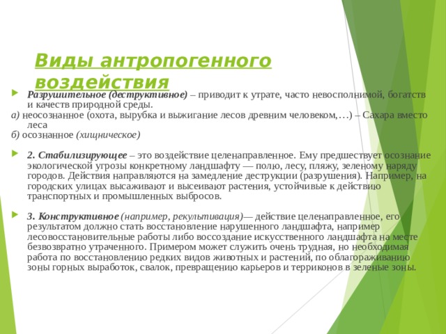 Виды антропогенного воздействия  Разрушительное (деструктивное) – приводит к утрате, часто невосполнимой, богатств и качеств природной среды. а) неосознанное  (охота, вырубка и выжигание лесов древним человеком,…) – Сахара вместо леса б) осознанное (хищническое)  2. Стабилизирующее – это воздействие целена­правленное. Ему предшествует осознание экологической угро­зы конкретному ландшафту — полю, лесу, пляжу, зеленому наряду городов. Действия направляются на замедление дест­рукции (разрушения). Например, на городских улицах высаживают и высеивают растения, устойчивые к действию транспортных и промышленных выбросов.