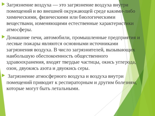 Загрязнение воздуха — это загрязнение воздуха внутри помещений и во внешней окружающей среде какими-либо химическими, физическими или биологическими веществами, изменяющими естественные характеристики атмосферы. Домашние печи, автомобили, промышленные предприятия и лесные пожары являются основными источниками загрязнения воздуха. В число загрязнителей, вызывающих наибольшую обеспокоенность общественного здравоохранения, входят твердые частицы, окись углерода, озон, двуокись азота и двуокись серы.  Загрязнение атмосферного воздуха и воздуха внутри помещений приводит к респираторным и другим болезням, которые могут быть летальными.