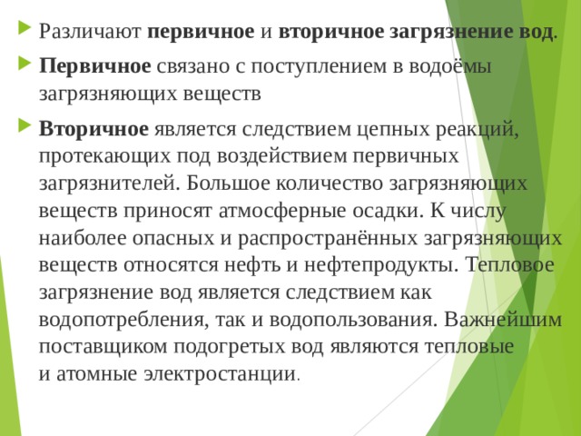 Различают  первичное  и  вторичное загрязнение вод .  Первичное  связано с поступлением в водоёмы загрязняющих веществ  Вторичное  является следствием цепных реакций, протекающих под воздействием первичных загрязнителей. Большое количество загрязняющих веществ приносят атмосферные осадки. К числу наиболее опасных и распространённых загрязняющих веществ относятся нефть и нефтепродукты. Тепловое загрязнение вод является следствием как водопотребления, так и водопользования. Важнейшим поставщиком подогретых вод являются тепловые и атомные электростанции .