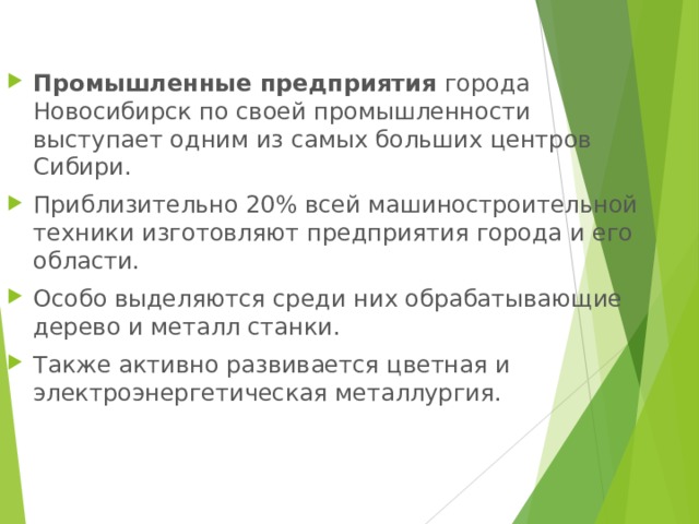 Промышленные предприятия города Новосибирск по своей промышленности выступает одним из самых больших центров Сибири. Приблизительно 20% всей машиностроительной техники изготовляют предприятия города и его области. Особо выделяются среди них обрабатывающие дерево и металл станки. Также активно развивается цветная и электроэнергетическая металлургия.