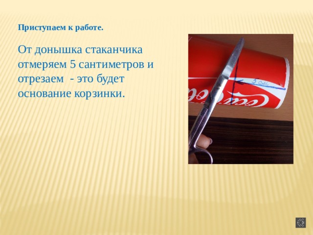 Приступаем к работе.   От донышка стаканчика отмеряем 5 сантиметров и отрезаем - это будет основание корзинки.