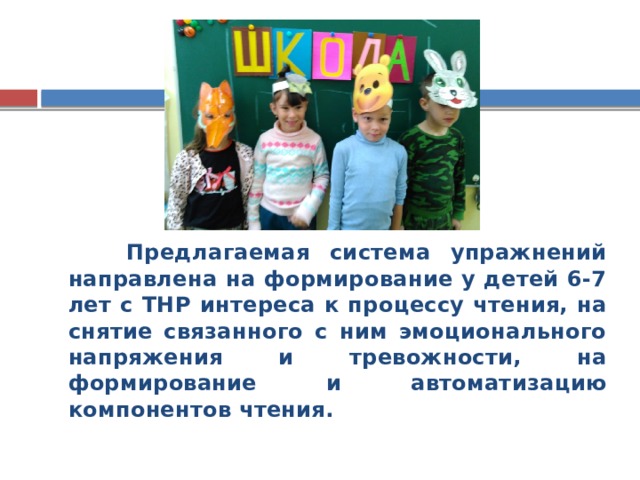 Предлагаемая система упражнений направлена на формирование у детей 6-7 лет с ТНР интереса к процессу чтения, на снятие связанного с ним эмоционального напряжения и тревожности, на формирование и автоматизацию компонентов чтения.