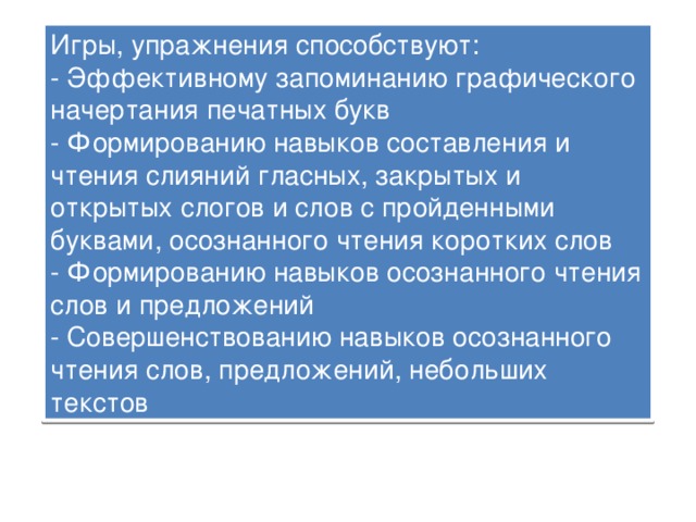 Игры, упражнения способствуют:  - Эффективному запоминанию графического начертания печатных букв  - Формированию навыков составления и чтения слияний гласных, закрытых и открытых слогов и слов с пройденными буквами, осознанного чтения коротких слов  - Формированию навыков осознанного чтения слов и предложений  - Совершенствованию навыков осознанного чтения слов, предложений, небольших текстов