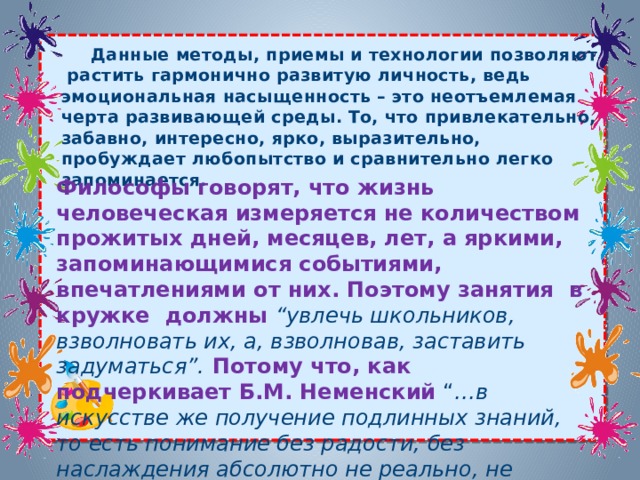         Данные методы, приемы и технологии позволяют растить гармонично развитую личность, ведь эмоциональная насыщенность – это неотъемлемая черта развивающей среды. То, что привлекательно, забавно, интересно, ярко, выразительно, пробуждает любопытство и сравнительно легко запоминается. Философы говорят, что жизнь человеческая измеряется не количеством прожитых дней, месяцев, лет, а яркими, запоминающимися событиями, впечатлениями от них. Поэтому занятия  в кружке должны “увлечь школьников, взволновать их, а, взволновав, заставить задуматься”.  Потому что, как подчеркивает Б.М. Неменский  “ …в искусстве же получение подлинных знаний, то есть понимание без радости, без наслаждения абсолютно не реально, не достижимо ”