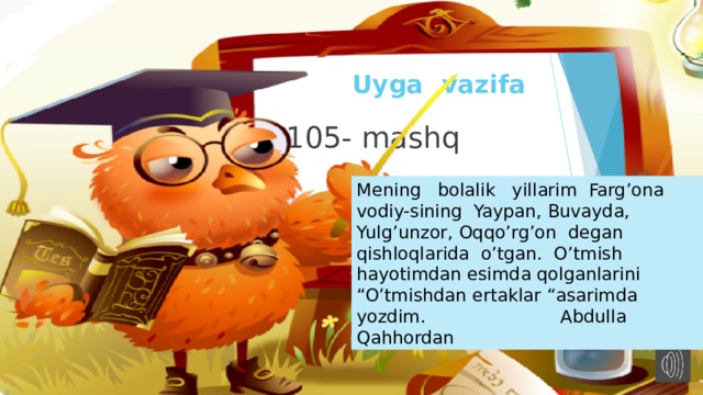 Uyga vazifa  105- mashq Mening bolalik yillarim Farg’ona vodiy-sining Yaypan, Buvayda, Yulg’unzor, Oqqo’rg’on degan qishloqlarida o’tgan. O’tmish hayotimdan esimda qolganlarini “O’tmishdan ertaklar “asarimda yozdim. Abdulla Qahhordan