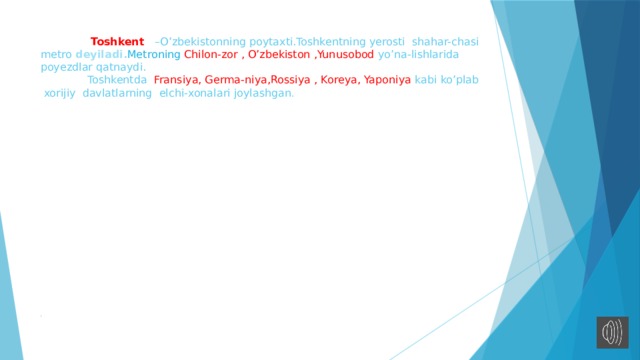 Toshkent –O’zbekistonning poytaxti.Toshkentning yerosti shahar-chasi metro deyiladi. Metroning Chilon-zor , O’zbekiston ,Yunusobod yo’na-lishlarida poyezdlar qatnaydi.  Toshkentda Fransiya, Germa-niya,Rossiya , Koreya, Yaponiya kabi ko’plab xorijiy davlatlarning elchi-xonalari joylashgan .