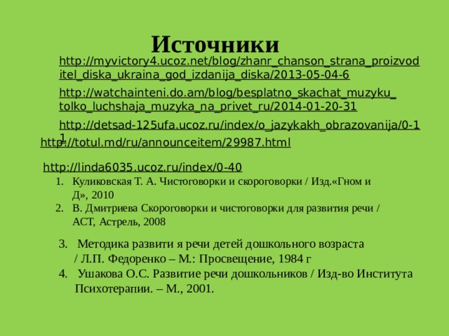 Источники  http://myvictory4.ucoz.net/blog/zhanr_chanson_strana_proizvoditel_diska_ukraina_god_izdanija_diska/2013-05-04-6  http://watchainteni.do.am/blog/besplatno_skachat_muzyku_tolko_luchshaja_muzyka_na_privet_ru/2014-01-20-31  http://detsad-125ufa.ucoz.ru/index/o_jazykakh_obrazovanija/0-11  http://totul.md/ru/announceitem/29987.html  http://linda6035.ucoz.ru/index/0-40  Куликовская Т. А. Чистоговорки и скороговорки / Изд.«Гном и Д», 2010 В. Дмитриева Скороговорки и чистоговорки для развития речи / АСТ, Астрель, 2008  3. Методика развити я речи детей дошкольного возраста  / Л.П. Федоренко – М.: Просвещение, 1984 г  4. Ушакова О.С. Развитие речи дошкольников / Изд-во Института Психотерапии. – М., 2001.