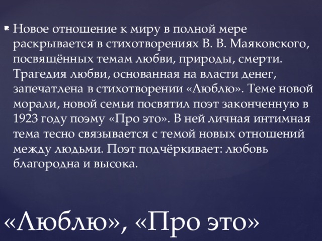 Новое отношение к миру в полной мере раскрывается в стихотворениях В. В. Маяковского, посвящённых темам любви, природы, смерти. Трагедия любви, основанная на власти денег, запечатлена в стихотворении «Люблю». Теме новой морали, новой семьи посвятил поэт законченную в 1923 году поэму «Про это». В ней личная интимная тема тесно связывается с темой новых отношений между людьми. Поэт подчёркивает: любовь благородна и высока.