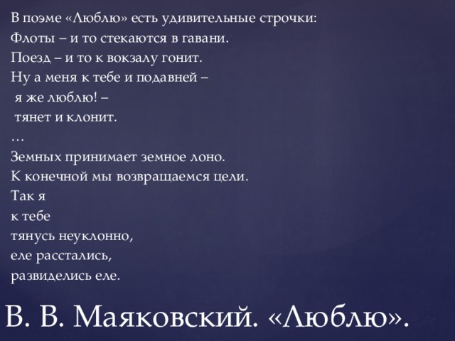 В поэме «Люблю» есть удивительные строчки: Флоты – и то стекаются в гавани. Поезд – и то к вокзалу гонит. Ну а меня к тебе и подавней –  я же люблю! –  тянет и клонит. … Земных принимает земное лоно. К конечной мы возвращаемся цели. Так я к тебе тянусь неуклонно, еле расстались, развиделись еле. В. В. Маяковский. «Люблю».