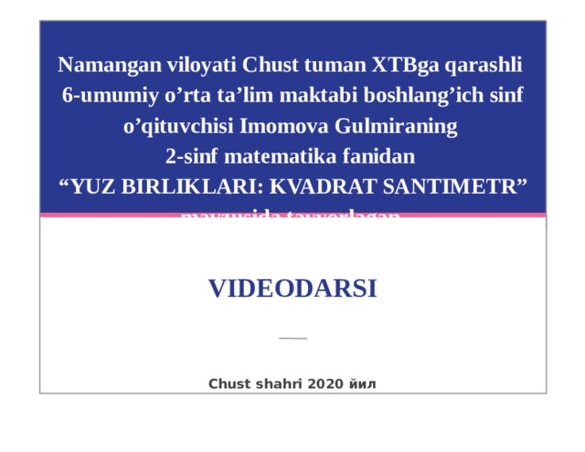 Namangan viloyati Chust tuman XTBga qarashli  6-umumiy o’rta ta’lim maktabi boshlang’ich sinf o’qituvchisi Imomova Gulmiraning  2-sinf matematika fanidan  “YUZ BIRLIKLARI: KVADRAT SANTIMETR” mavzusida tayyorlagan VIDEODARSI Chust shahri 2020 йил