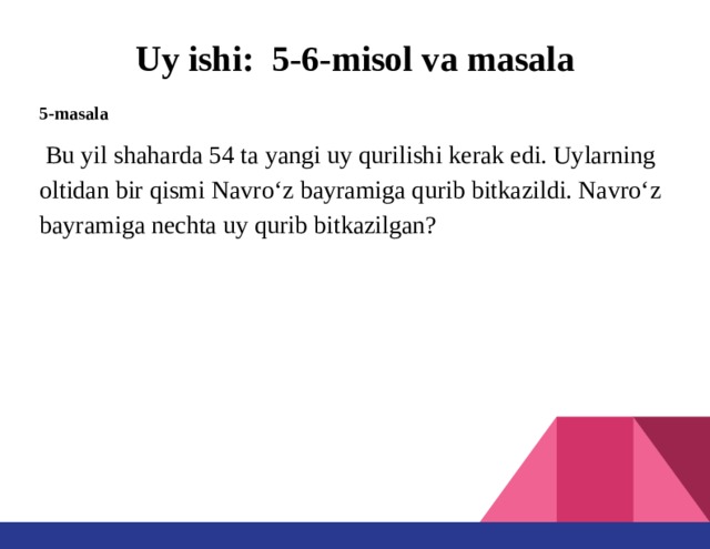 Uy ishi: 5-6-misol va masala 5-masala  Bu yil shaharda 54 ta yangi uy qurilishi kerak edi. Uylarning oltidan bir qismi Navro‘z bayramiga qurib bitkazildi. Navro‘z bayramiga nechta uy qurib bitkazilgan?