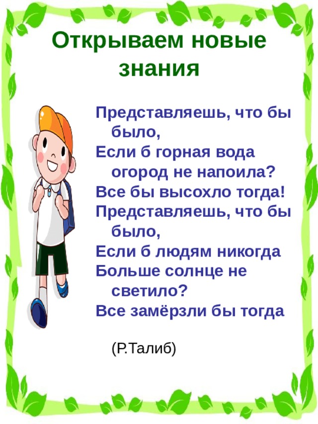 Открываем новые знания Представляешь, что бы было, Если б горная вода огород не напоила? Все бы высохло тогда! Представляешь, что бы было, Если б людям никогда Больше солнце не светило? Все замёрзли бы тогда  (Р.Талиб)