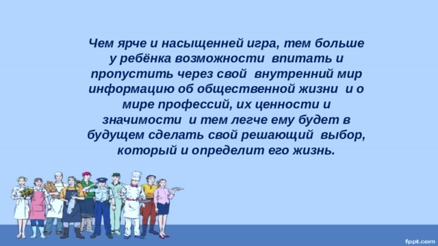 Чем ярче и насыщенней игра, тем больше у ребёнка возможности впитать и пропустить через свой внутренний мир информацию об общественной жизни и о мире профессий, их ценности и значимости и тем легче ему будет в будущем сделать свой решающий выбор, который и определит его жизнь.