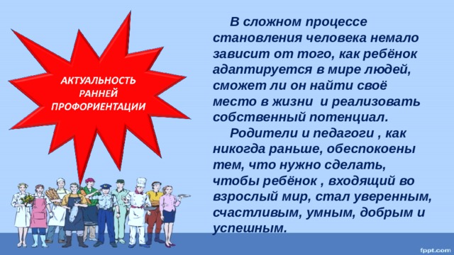 В сложном процессе становления человека немало зависит от того, как ребёнок адаптируется в мире людей, сможет ли он найти своё место в жизни и реализовать собственный потенциал.  Родители и педагоги , как никогда раньше, обеспокоены тем, что нужно сделать, чтобы ребёнок , входящий во взрослый мир, стал уверенным, счастливым, умным, добрым и успешным.