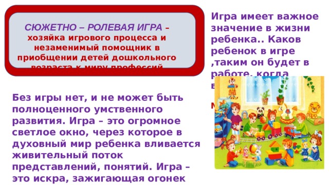 Игра имеет важное значение в жизни ребенка.. Каков ребенок в игре ,таким он будет в работе, когда вырастет  А.С. Макаренко СЮЖЕТНО – РОЛЕВАЯ ИГРА – хозяйка игрового процесса и незаменимый помощник в приобщении детей дошкольного возраста к миру профессий Без игры нет, и не может быть полноценного умственного развития. Игра – это огромное светлое окно, через которое в духовный мир ребенка вливается живительный поток представлений, понятий. Игра – это искра, зажигающая огонек пытливости и любознательности.    В.А. Сухомлинский