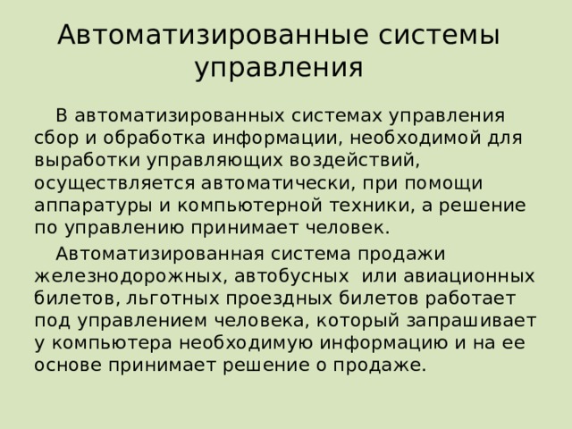 Автоматизированные системы управления В автоматизированных системах управления сбор и обработка информации, необходимой для выработки управляющих воздействий, осуществляется автоматически, при помощи аппаратуры и компьютерной техники, а решение по управлению принимает человек. Автоматизированная система продажи железнодорожных, автобусных или авиационных билетов, льготных проездных билетов работает под управлением человека, который запрашивает у компьютера необходимую информацию и на ее основе принимает решение о продаже.