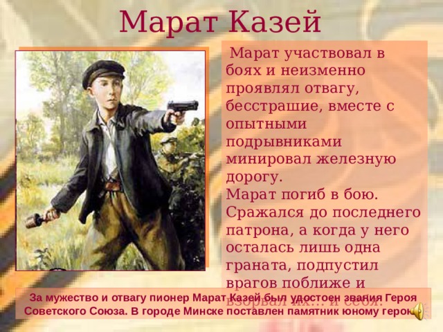 Марат Казей  Марат участвовал в боях и неизменно проявлял отвагу, бесстрашие, вместе с опытными подрывниками минировал железную дорогу.  Марат погиб в бою. Сражался до последнего патрона, а когда у него осталась лишь одна граната, подпустил врагов поближе и взорвал их… и себя. За мужество и отвагу пионер Марат Казей был удостоен звания Героя Советского Союза. В городе Минске поставлен памятник юному герою.