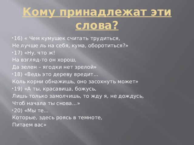 Кому принадлежат эти слова? 16) « Чем кумушек считать трудиться, Не лучше ль на себя, кума, оборотиться?» 17) «Ну, что ж! На взгляд-то он хорош, Да зелен – ягодки нет зрелой»  18) «Ведь это дереву вредит… Коль корни обнажишь, оно засохнуть может»  19) «А ты, красавица, божусь, Лишь только замолчишь, то жду я, не дождусь, Чтоб начала ты снова…» 20) «Мы те… Которые, здесь роясь в темноте, Питаем вас» 